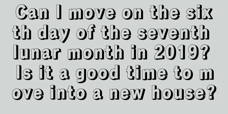 Can I move on the sixth day of the seventh lunar month in 2019? Is it a good time to move into a new house?