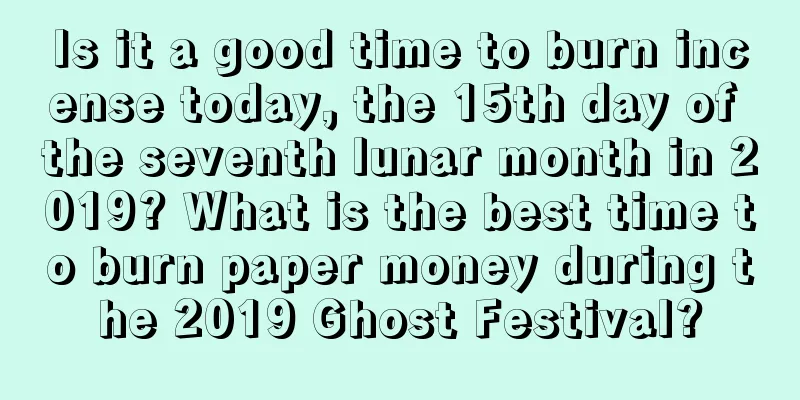 Is it a good time to burn incense today, the 15th day of the seventh lunar month in 2019? What is the best time to burn paper money during the 2019 Ghost Festival?