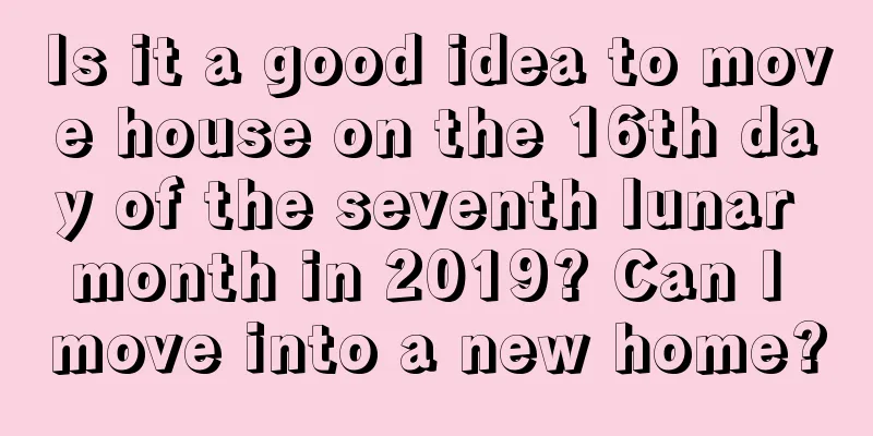 Is it a good idea to move house on the 16th day of the seventh lunar month in 2019? Can I move into a new home?