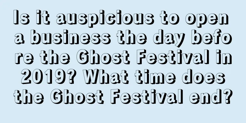 Is it auspicious to open a business the day before the Ghost Festival in 2019? What time does the Ghost Festival end?