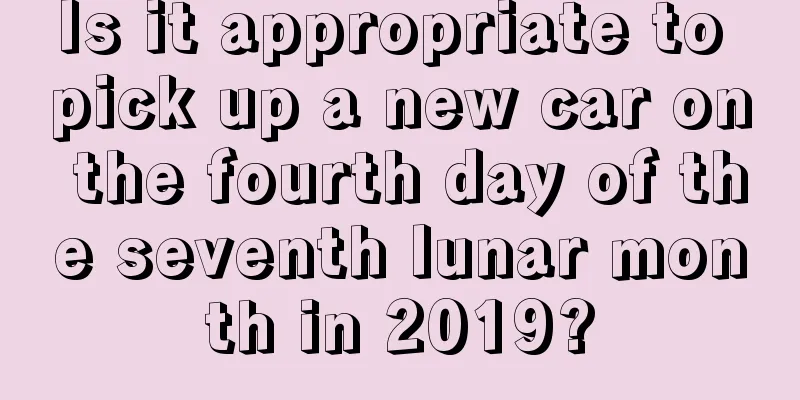 Is it appropriate to pick up a new car on the fourth day of the seventh lunar month in 2019?