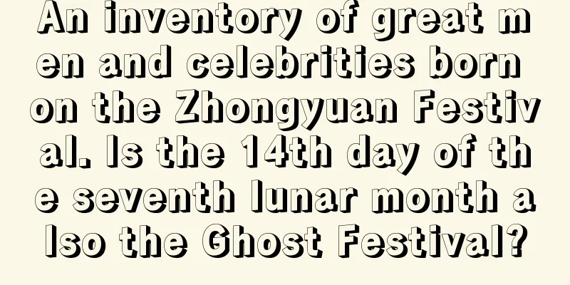 An inventory of great men and celebrities born on the Zhongyuan Festival. Is the 14th day of the seventh lunar month also the Ghost Festival?