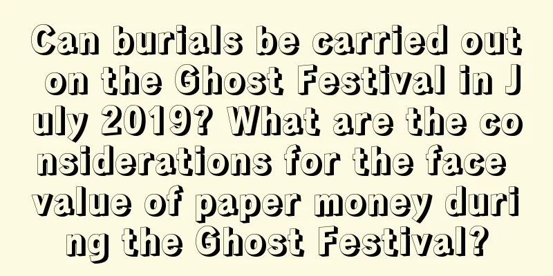 Can burials be carried out on the Ghost Festival in July 2019? What are the considerations for the face value of paper money during the Ghost Festival?