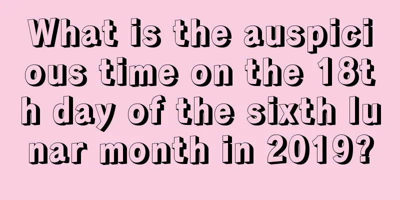 What is the auspicious time on the 18th day of the sixth lunar month in 2019?