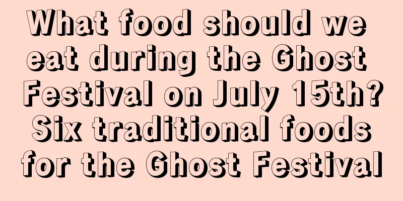 What food should we eat during the Ghost Festival on July 15th? Six traditional foods for the Ghost Festival