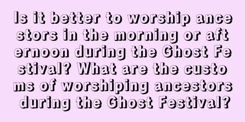 Is it better to worship ancestors in the morning or afternoon during the Ghost Festival? What are the customs of worshiping ancestors during the Ghost Festival?