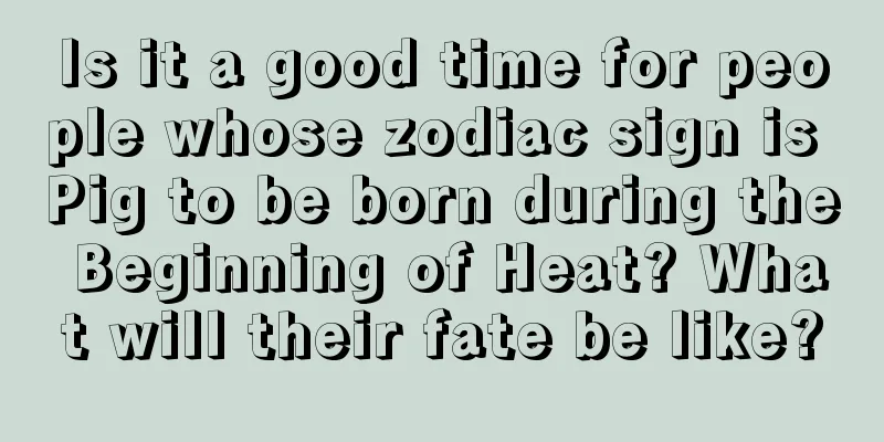 Is it a good time for people whose zodiac sign is Pig to be born during the Beginning of Heat? What will their fate be like?