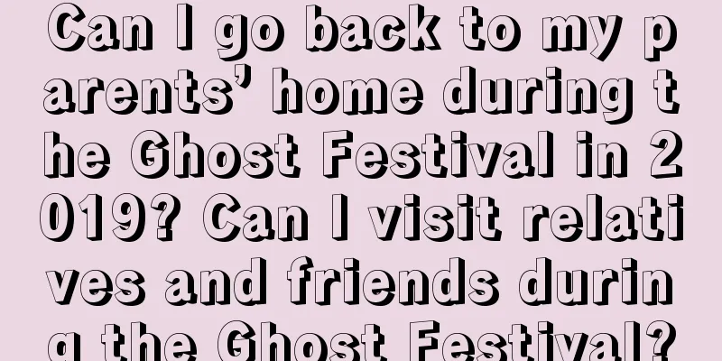 Can I go back to my parents’ home during the Ghost Festival in 2019? Can I visit relatives and friends during the Ghost Festival?
