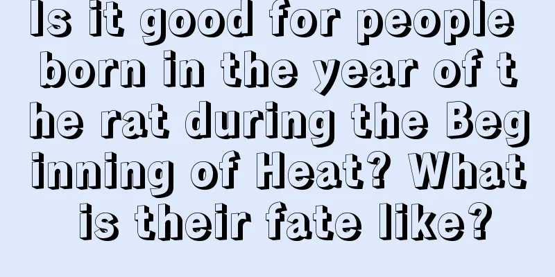 Is it good for people born in the year of the rat during the Beginning of Heat? What is their fate like?