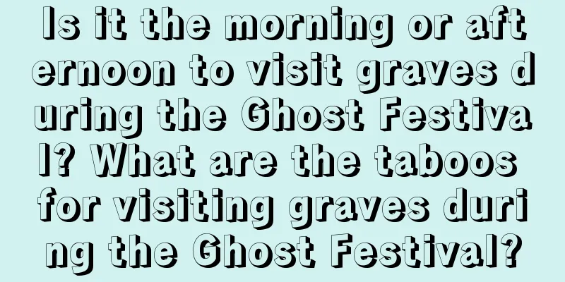 Is it the morning or afternoon to visit graves during the Ghost Festival? What are the taboos for visiting graves during the Ghost Festival?
