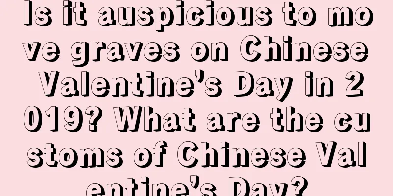 Is it auspicious to move graves on Chinese Valentine’s Day in 2019? What are the customs of Chinese Valentine’s Day?