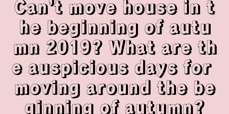 Can’t move house in the beginning of autumn 2019? What are the auspicious days for moving around the beginning of autumn?