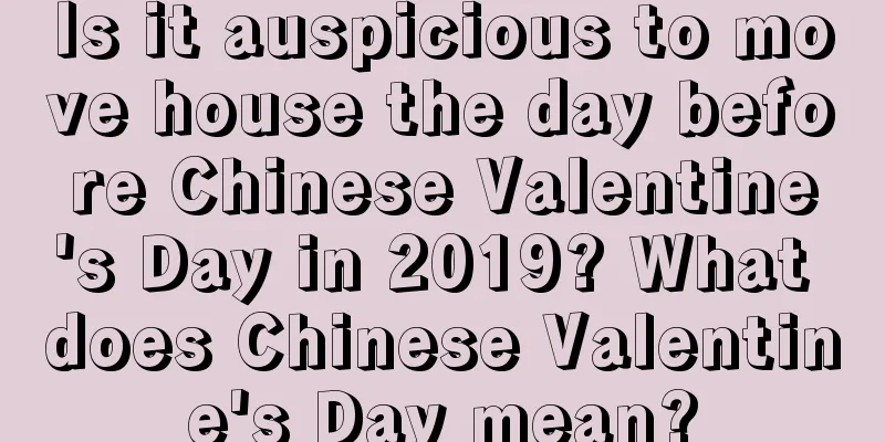Is it auspicious to move house the day before Chinese Valentine's Day in 2019? What does Chinese Valentine's Day mean?