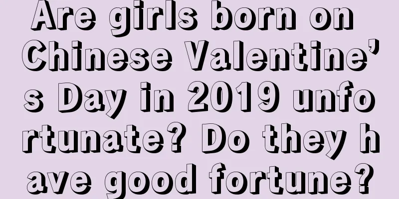 Are girls born on Chinese Valentine’s Day in 2019 unfortunate? Do they have good fortune?
