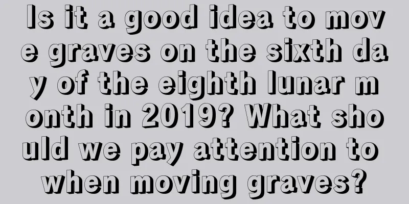 Is it a good idea to move graves on the sixth day of the eighth lunar month in 2019? What should we pay attention to when moving graves?