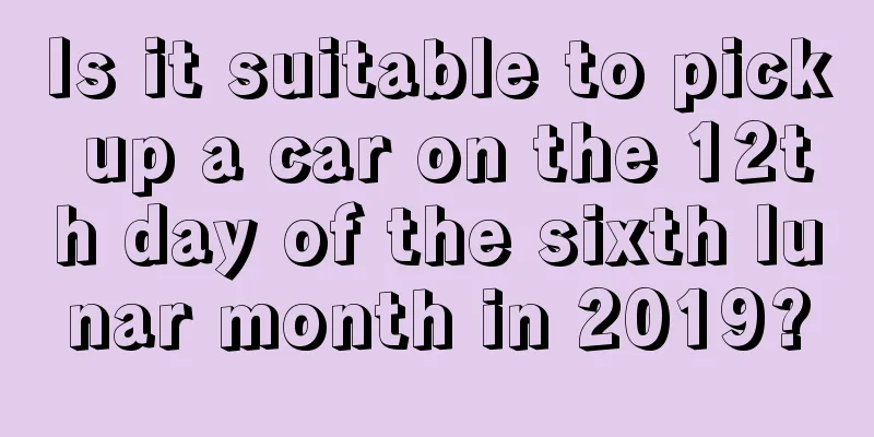Is it suitable to pick up a car on the 12th day of the sixth lunar month in 2019?