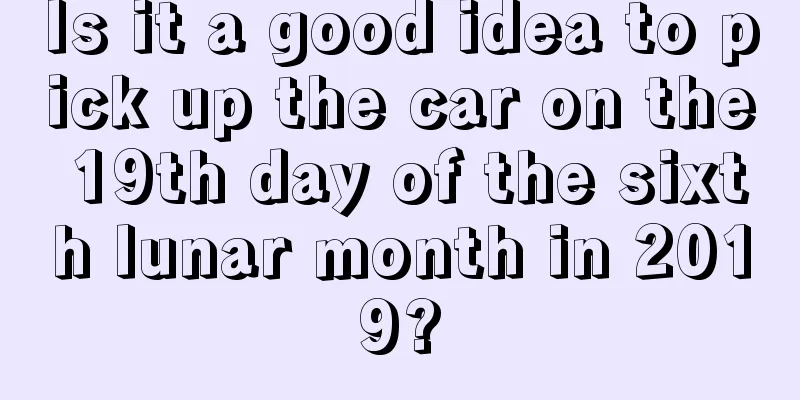 Is it a good idea to pick up the car on the 19th day of the sixth lunar month in 2019?