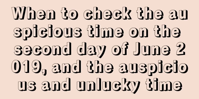 When to check the auspicious time on the second day of June 2019, and the auspicious and unlucky time