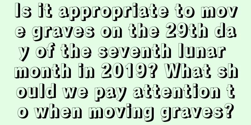 Is it appropriate to move graves on the 29th day of the seventh lunar month in 2019? What should we pay attention to when moving graves?