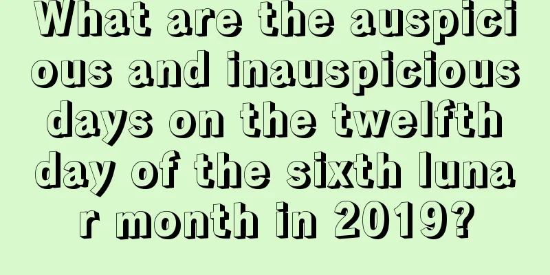 What are the auspicious and inauspicious days on the twelfth day of the sixth lunar month in 2019?
