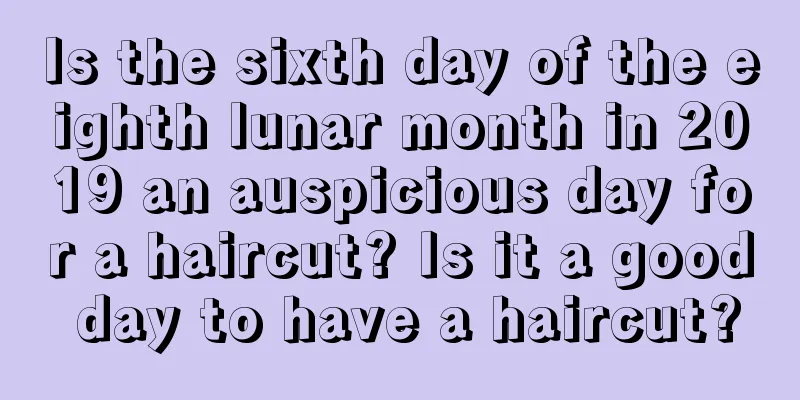 Is the sixth day of the eighth lunar month in 2019 an auspicious day for a haircut? Is it a good day to have a haircut?