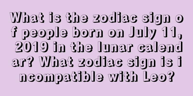 What is the zodiac sign of people born on July 11, 2019 in the lunar calendar? What zodiac sign is incompatible with Leo?