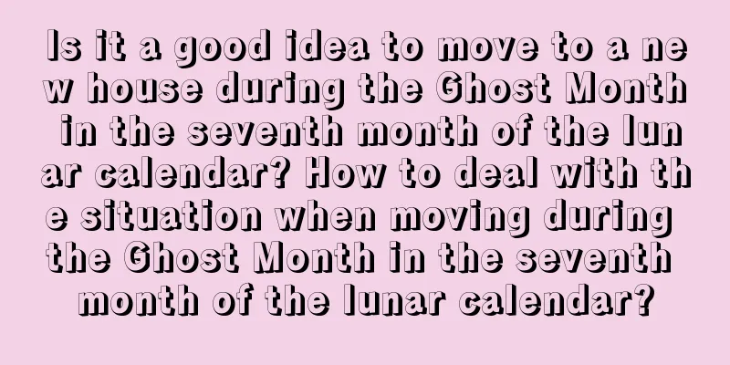 Is it a good idea to move to a new house during the Ghost Month in the seventh month of the lunar calendar? How to deal with the situation when moving during the Ghost Month in the seventh month of the lunar calendar?