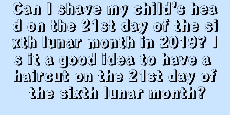 Can I shave my child’s head on the 21st day of the sixth lunar month in 2019? Is it a good idea to have a haircut on the 21st day of the sixth lunar month?