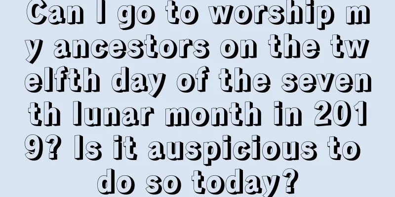 Can I go to worship my ancestors on the twelfth day of the seventh lunar month in 2019? Is it auspicious to do so today?