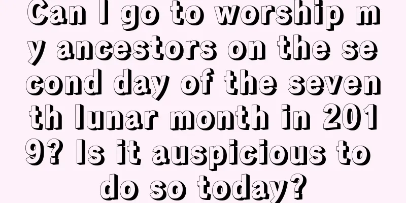 Can I go to worship my ancestors on the second day of the seventh lunar month in 2019? Is it auspicious to do so today?