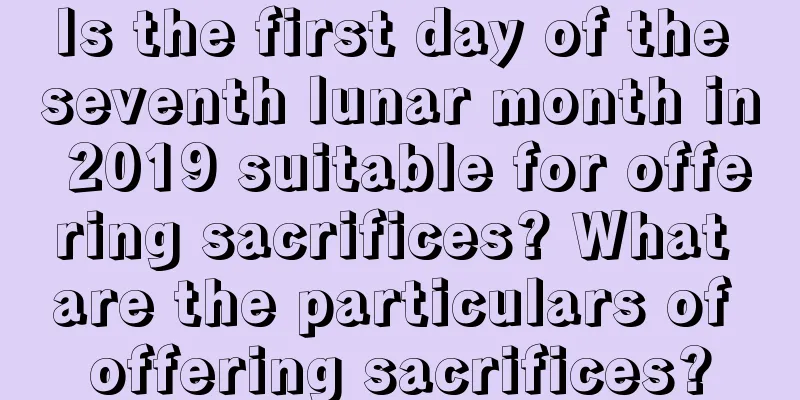 Is the first day of the seventh lunar month in 2019 suitable for offering sacrifices? What are the particulars of offering sacrifices?