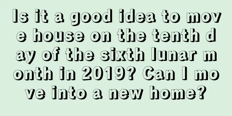 Is it a good idea to move house on the tenth day of the sixth lunar month in 2019? Can I move into a new home?