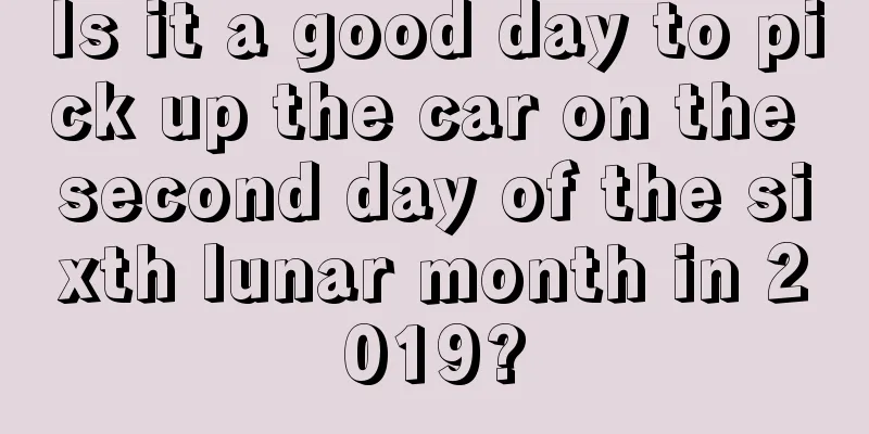 Is it a good day to pick up the car on the second day of the sixth lunar month in 2019?