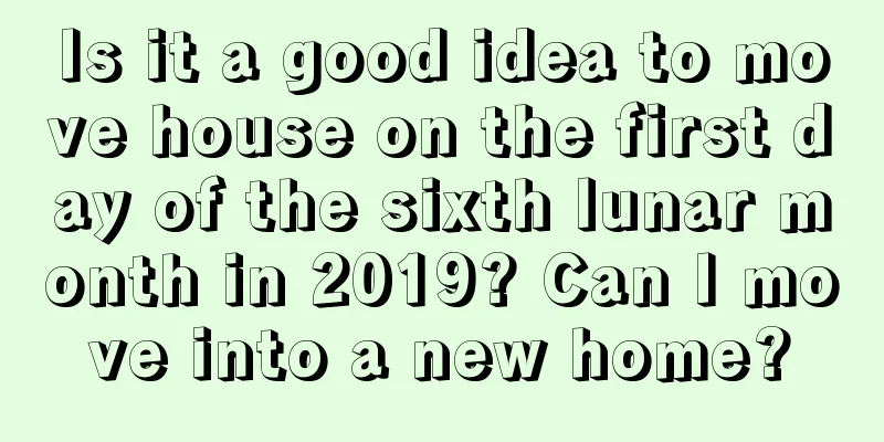 Is it a good idea to move house on the first day of the sixth lunar month in 2019? Can I move into a new home?