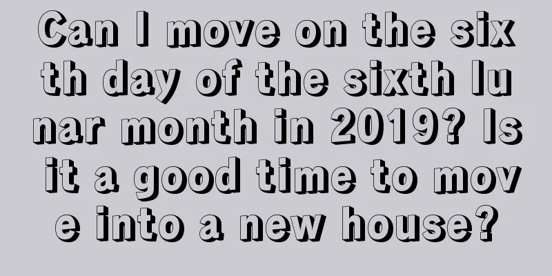 Can I move on the sixth day of the sixth lunar month in 2019? Is it a good time to move into a new house?
