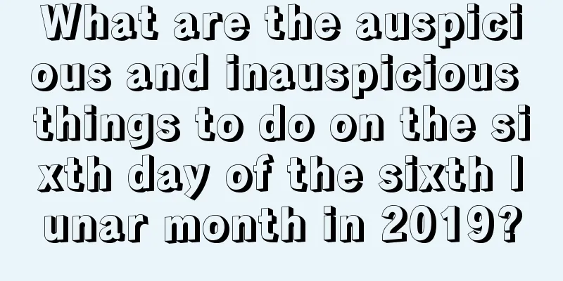 What are the auspicious and inauspicious things to do on the sixth day of the sixth lunar month in 2019?