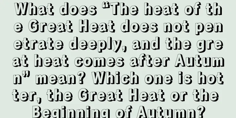 What does “The heat of the Great Heat does not penetrate deeply, and the great heat comes after Autumn” mean? Which one is hotter, the Great Heat or the Beginning of Autumn?