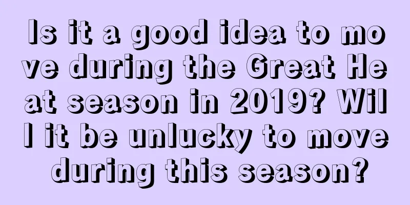 Is it a good idea to move during the Great Heat season in 2019? Will it be unlucky to move during this season?