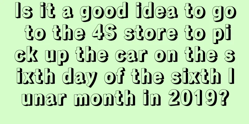 Is it a good idea to go to the 4S store to pick up the car on the sixth day of the sixth lunar month in 2019?
