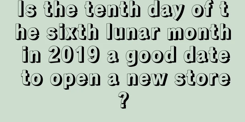 Is the tenth day of the sixth lunar month in 2019 a good date to open a new store?