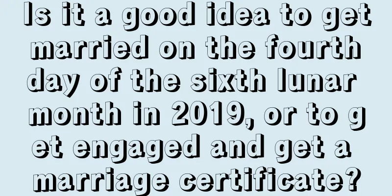 Is it a good idea to get married on the fourth day of the sixth lunar month in 2019, or to get engaged and get a marriage certificate?
