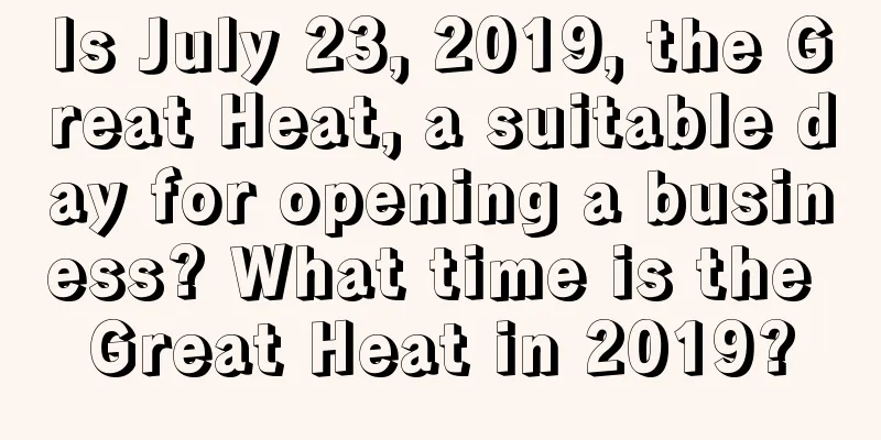 Is July 23, 2019, the Great Heat, a suitable day for opening a business? What time is the Great Heat in 2019?