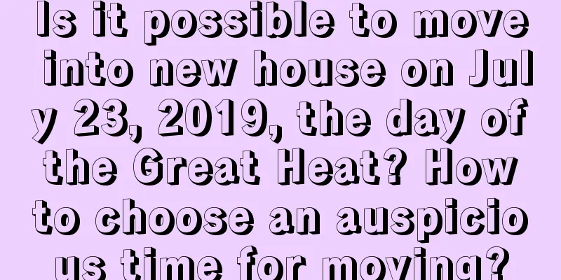 Is it possible to move into new house on July 23, 2019, the day of the Great Heat? How to choose an auspicious time for moving?