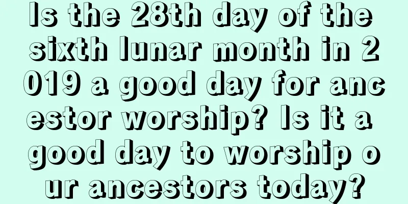 Is the 28th day of the sixth lunar month in 2019 a good day for ancestor worship? Is it a good day to worship our ancestors today?