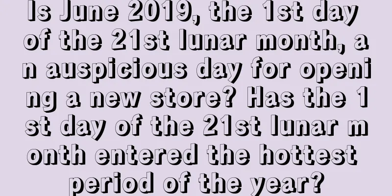Is June 2019, the 1st day of the 21st lunar month, an auspicious day for opening a new store? Has the 1st day of the 21st lunar month entered the hottest period of the year?