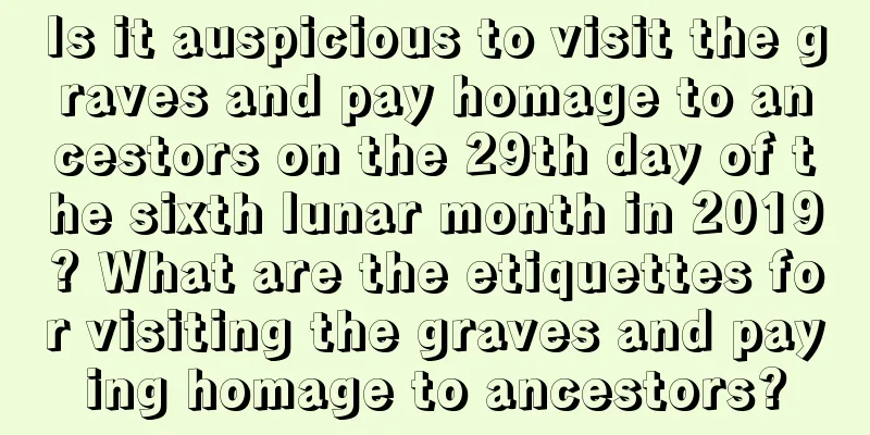 Is it auspicious to visit the graves and pay homage to ancestors on the 29th day of the sixth lunar month in 2019? What are the etiquettes for visiting the graves and paying homage to ancestors?