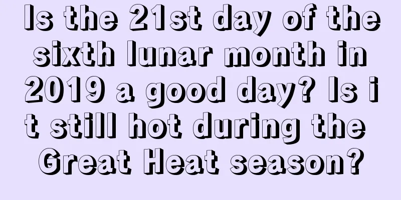 Is the 21st day of the sixth lunar month in 2019 a good day? Is it still hot during the Great Heat season?
