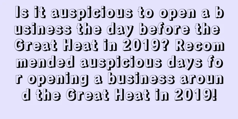 Is it auspicious to open a business the day before the Great Heat in 2019? Recommended auspicious days for opening a business around the Great Heat in 2019!