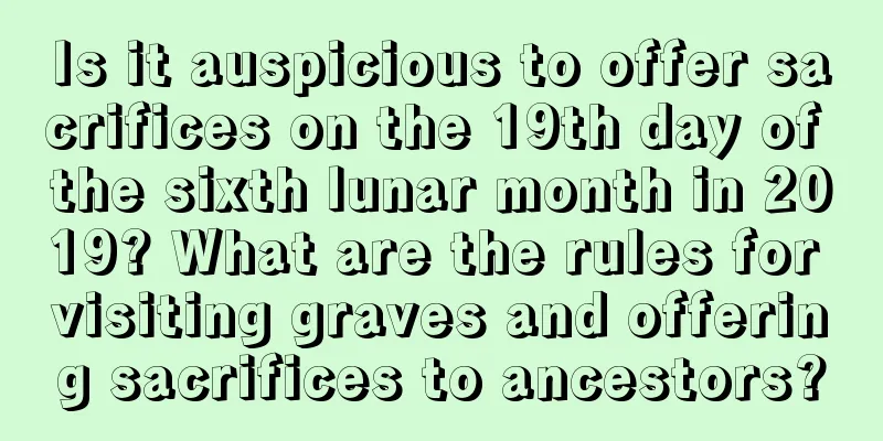 Is it auspicious to offer sacrifices on the 19th day of the sixth lunar month in 2019? What are the rules for visiting graves and offering sacrifices to ancestors?