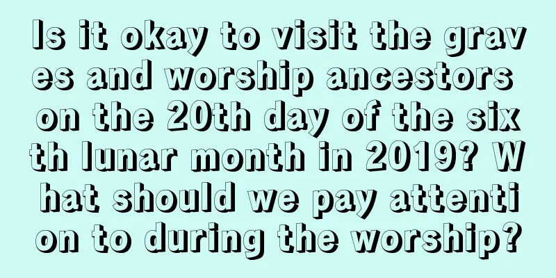 Is it okay to visit the graves and worship ancestors on the 20th day of the sixth lunar month in 2019? What should we pay attention to during the worship?